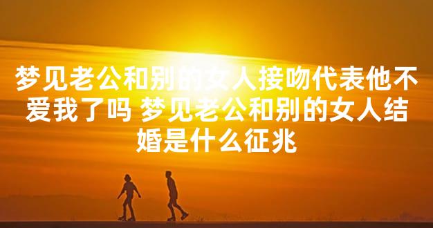 梦见老公和别的女人接吻代表他不爱我了吗 梦见老公